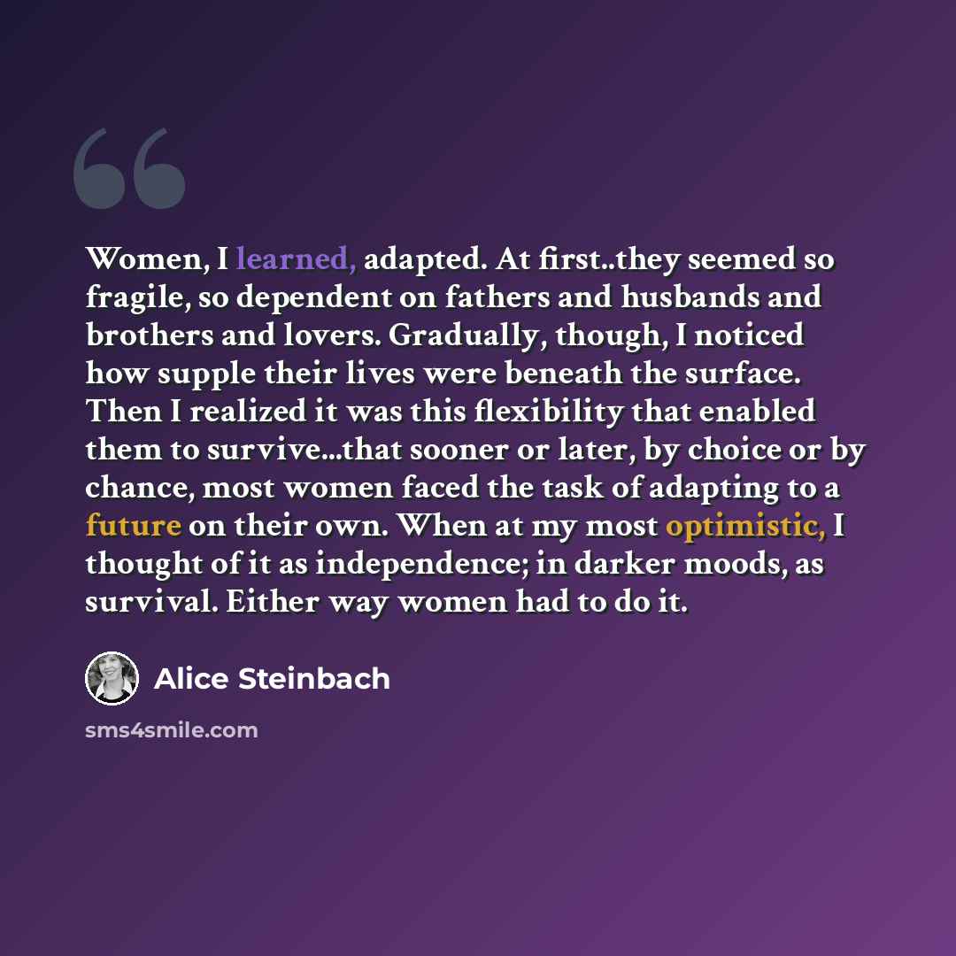 “Women, I learned, adapted. At first..they seemed so fragile, so dependent on fathers and husbands and brothers and lovers. Gradually, though, I noticed how supple their lives were beneath the surface. Then I realized it was this flexibility that enabled them to survive...that sooner or later, by…” quote by Alice Steinbach