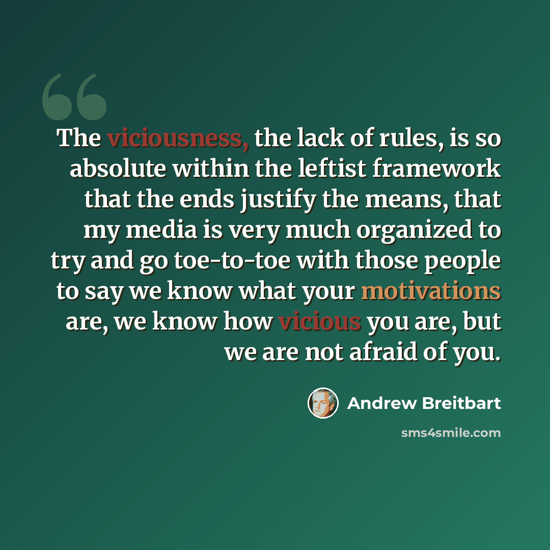 “The viciousness, the lack of rules, is so absolute within the leftist framework that the ends justify the means, that my media is very much organized to try and go toe-to-toe with those people to say we know what your motivations are, we know how vicious you are, but we are not afraid of you.” quote by Andrew Breitbart