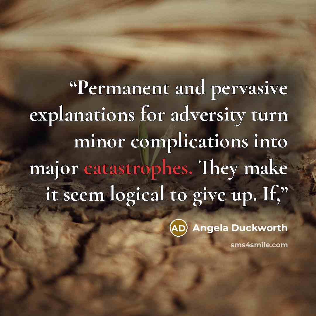 “Permanent and pervasive explanations for adversity turn minor complications into major catastrophes. They make it seem logical to give up. If,” quote by Angela Duckworth