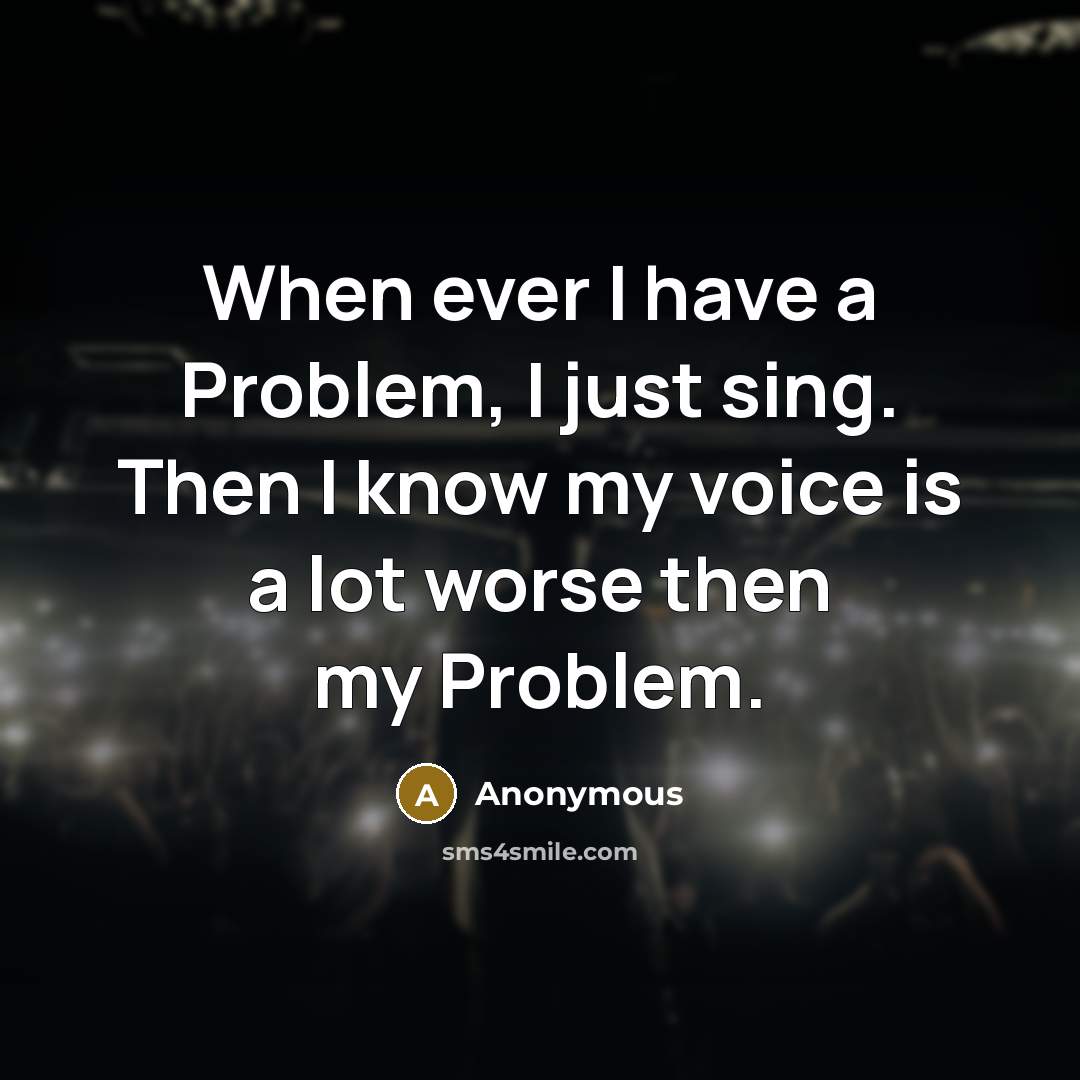 “When ever I have a Problem, I just sing. Then I know my voice is a lot worse then my Problem.” quote by Anonymous