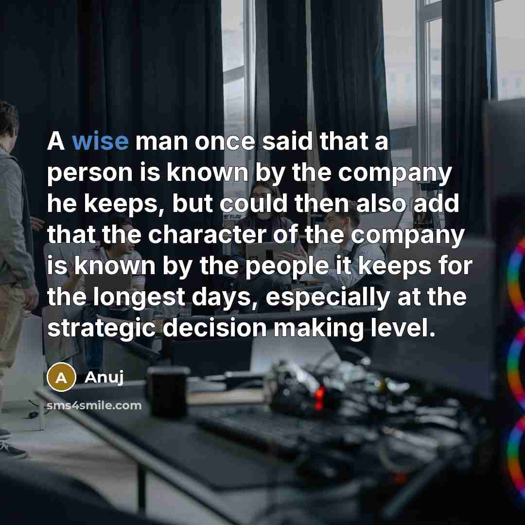 “A wise man once said that a person is known by the company he keeps, but could then also add that the character of the company is known by the people it keeps for the longest days, especially at the strategic decision making level.” quote by Anuj