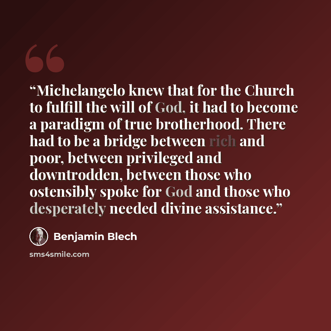 “Michelangelo knew that for the Church to fulfill the will of God, it had to become a paradigm of true brotherhood. There had to be a bridge between rich and poor, between privileged and downtrodden, between those who ostensibly spoke for God and those who desperately needed divine assistance.” quote by Benjamin Blech