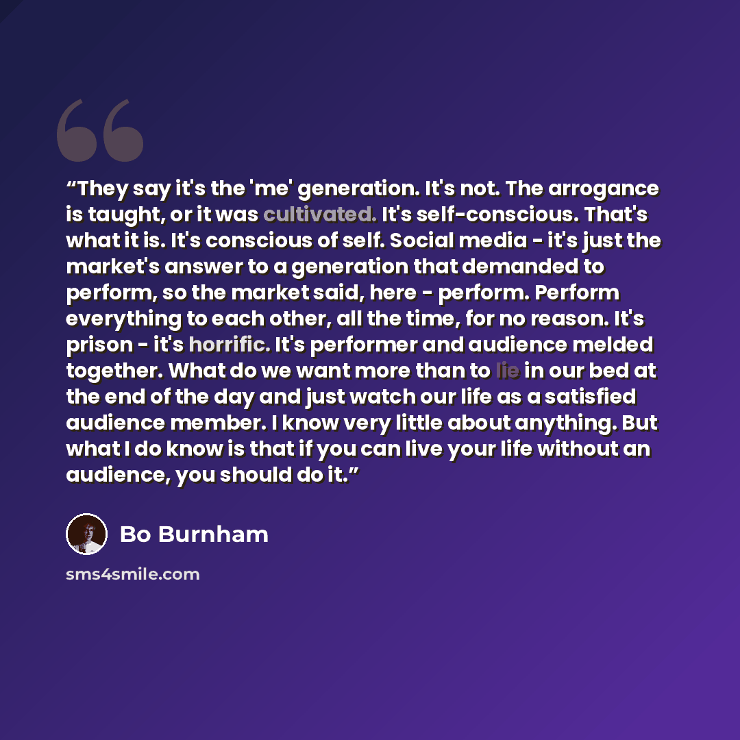 “They say it's the 'me' generation. It's not. The arrogance is taught, or it was cultivated. It's self-conscious. That's what it is. It's conscious of self. Social media - it's just the market's answer to a generation that demanded to perform, so the market said, here - perform. Perform everything…” quote by Bo Burnham