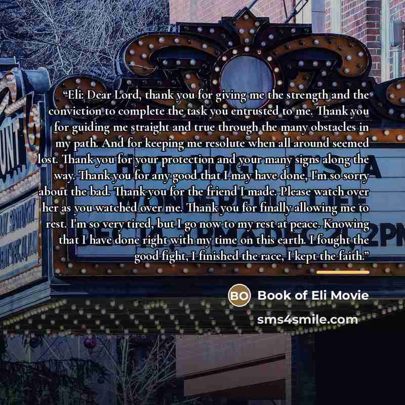 “Eli: Dear Lord, thank you for giving me the strength and the conviction to complete the task you entrusted to me. Thank you for guiding me straight and true through the many obstacles in my path. And for keeping me resolute when all around seemed lost. Thank you for your protection and your many…” quote by Book of Eli Movie