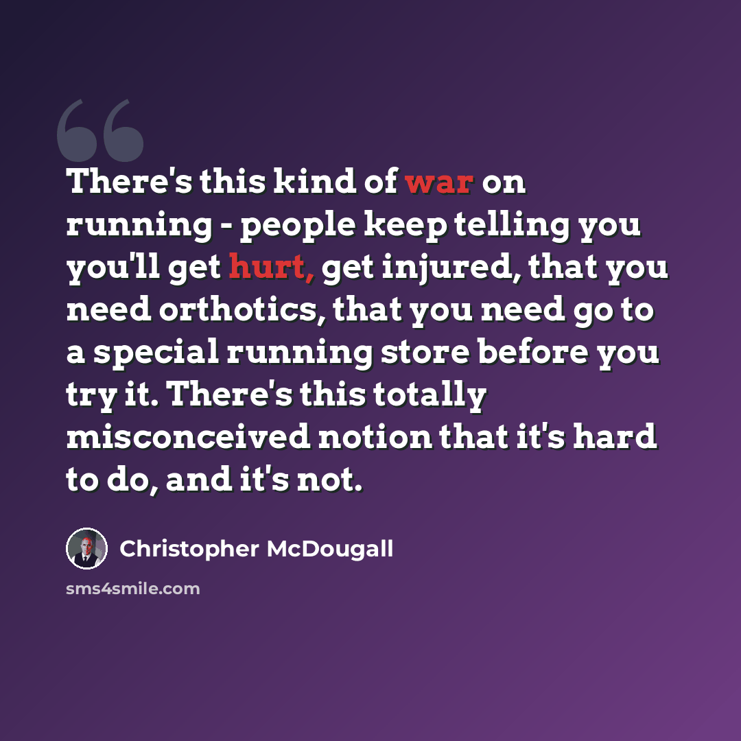 “There's this kind of war on running - people keep telling you you'll get hurt, get injured, that you need orthotics, that you need go to a special running store before you try it. There's this totally misconceived notion that it's hard to do, and it's not.” quote by Christopher McDougall