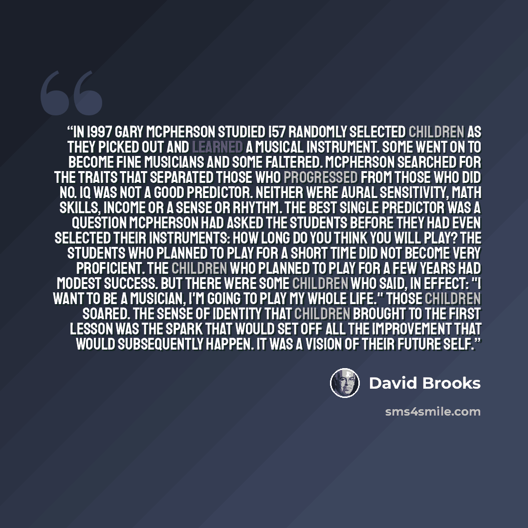 “In 1997 Gary McPherson studied 157 randomly selected children as they picked out and learned a musical instrument. Some went on to become fine musicians and some faltered. McPherson searched for the traits that separated those who progressed from those who did no. IQ was not a good predictor…” quote by David Brooks