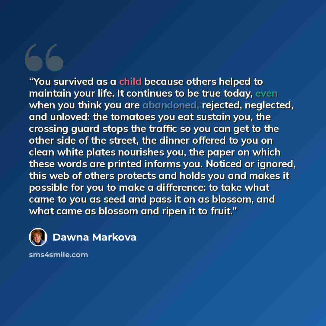 “You survived as a child because others helped to maintain your life. It continues to be true today, even when you think you are abandoned, rejected, neglected, and unloved: the tomatoes you eat sustain you, the crossing guard stops the traffic so you can get to the other side of the street, the…” quote by Dawna Markova