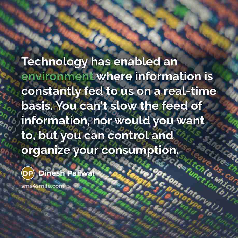 “Technology has enabled an environment where information is constantly fed to us on a real-time basis. You can't slow the feed of information, nor would you want to, but you can control and organize your consumption.” quote by Dinesh Paliwal