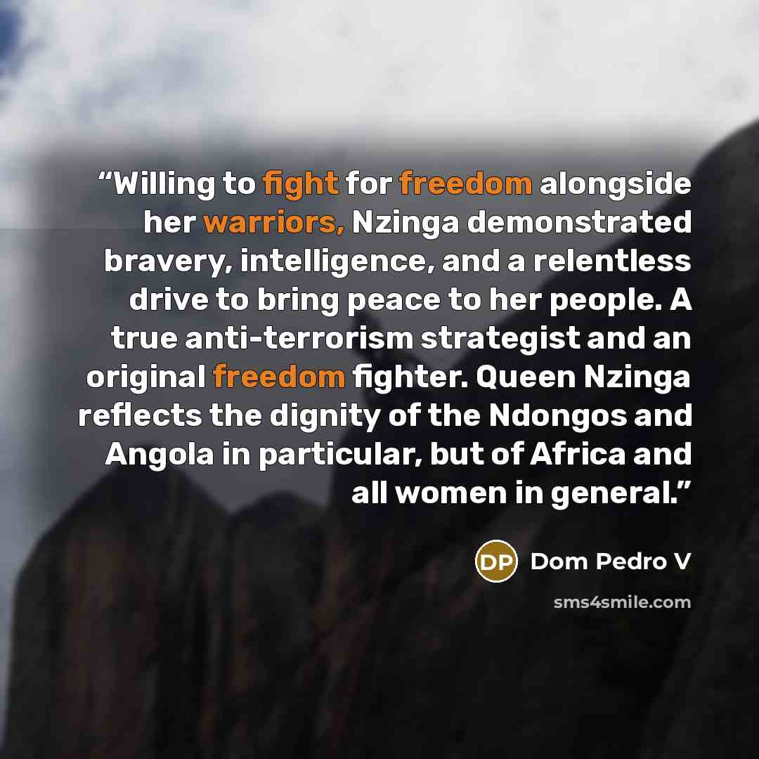 “Willing to fight for freedom alongside her warriors, Nzinga demonstrated bravery, intelligence, and a relentless drive to bring peace to her people. A true anti-terrorism strategist and an original freedom fighter. Queen Nzinga reflects the dignity of the Ndongos and Angola in particular, but of…” quote by Dom Pedro V
