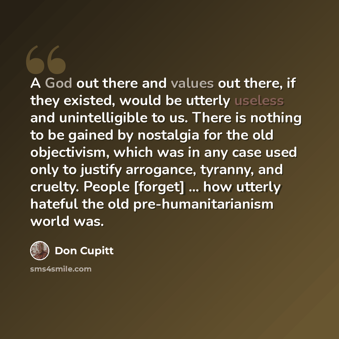 “A God out there and values out there, if they existed, would be utterly useless and unintelligible to us. There is nothing to be gained by nostalgia for the old objectivism, which was in any case used only to justify arrogance, tyranny, and cruelty. People [forget] ... how utterly hateful the old…” quote by Don Cupitt