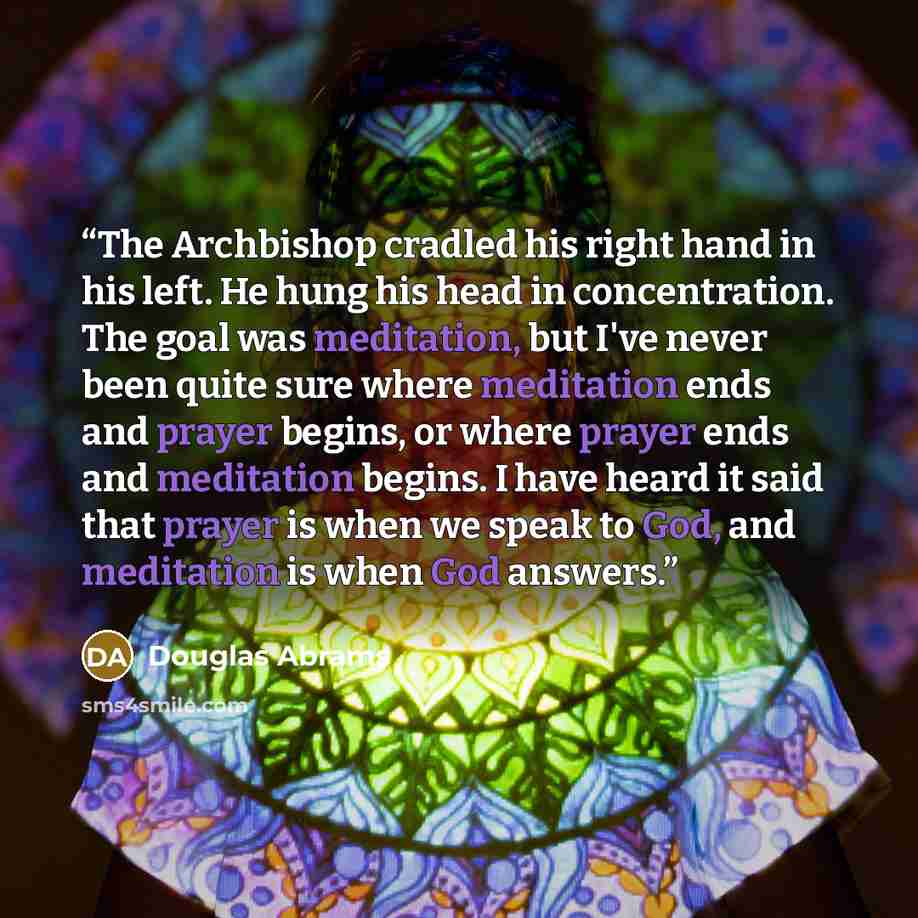 “The Archbishop cradled his right hand in his left. He hung his head in concentration. The goal was meditation, but I've never been quite sure where meditation ends and prayer begins, or where prayer ends and meditation begins. I have heard it said that prayer is when we speak to God, and…” quote by Douglas Abrams