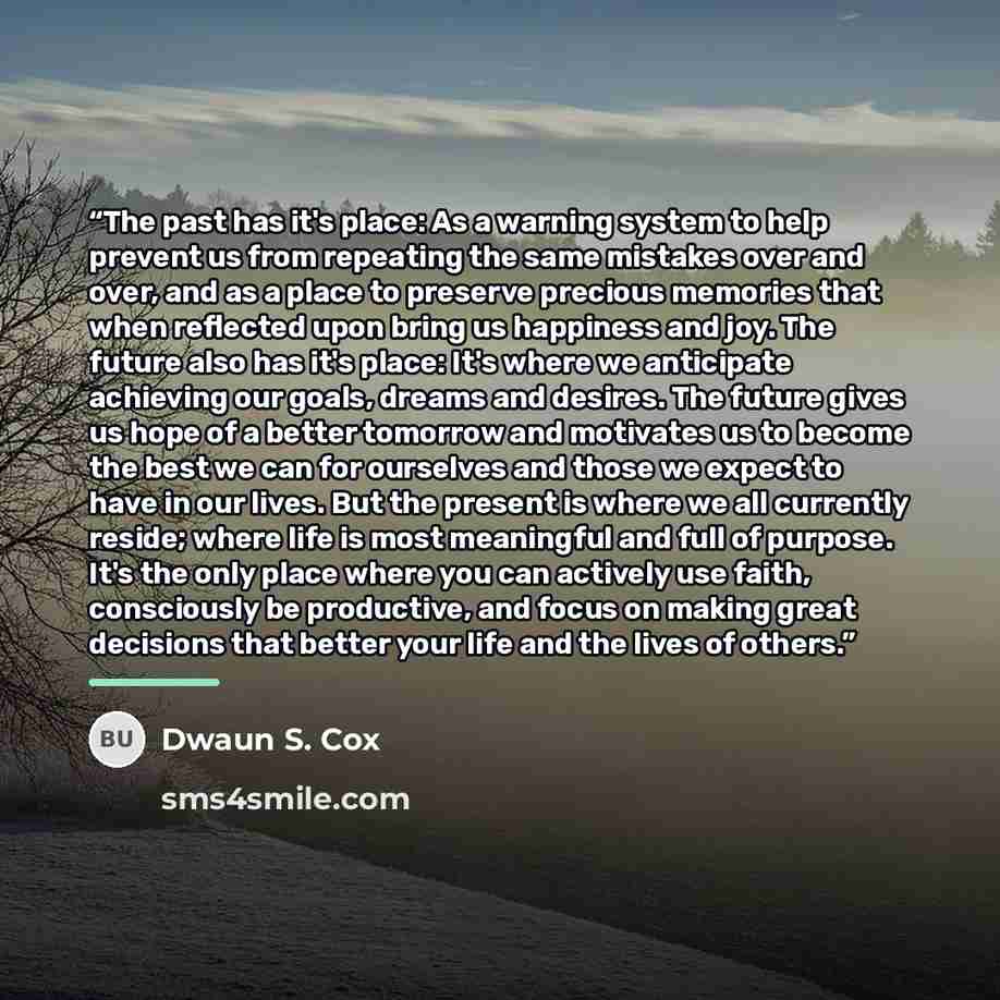 “The past has it's place: As a warning system to help prevent us from repeating the same mistakes over and over, and as a place to preserve precious memories that when reflected upon bring us happiness and joy. The future also has it's place: It's where we anticipate achieving our goals, dreams and…” quote by Dwaun S. Cox