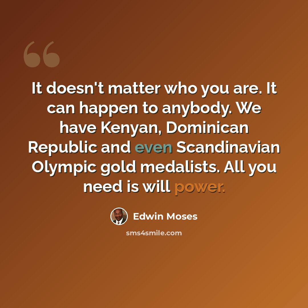 “It doesn't matter who you are. It can happen to anybody. We have Kenyan, Dominican Republic and even Scandinavian Olympic gold medalists. All you need is will power.” quote by Edwin Moses