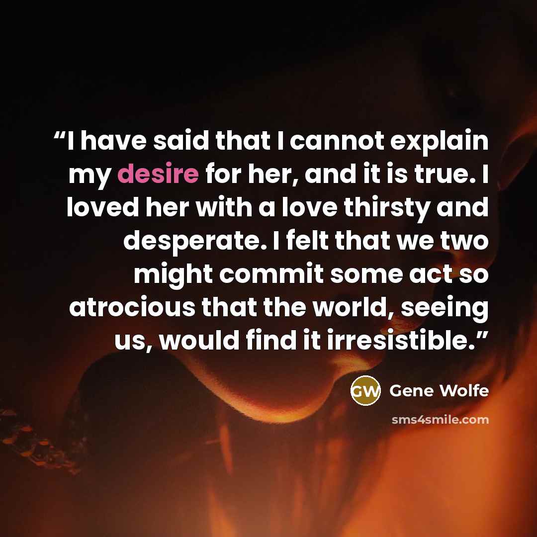 “I have said that I cannot explain my desire for her, and it is true. I loved her with a love thirsty and desperate. I felt that we two might commit some act so atrocious that the world, seeing us, would find it irresistible.” quote by Gene Wolfe