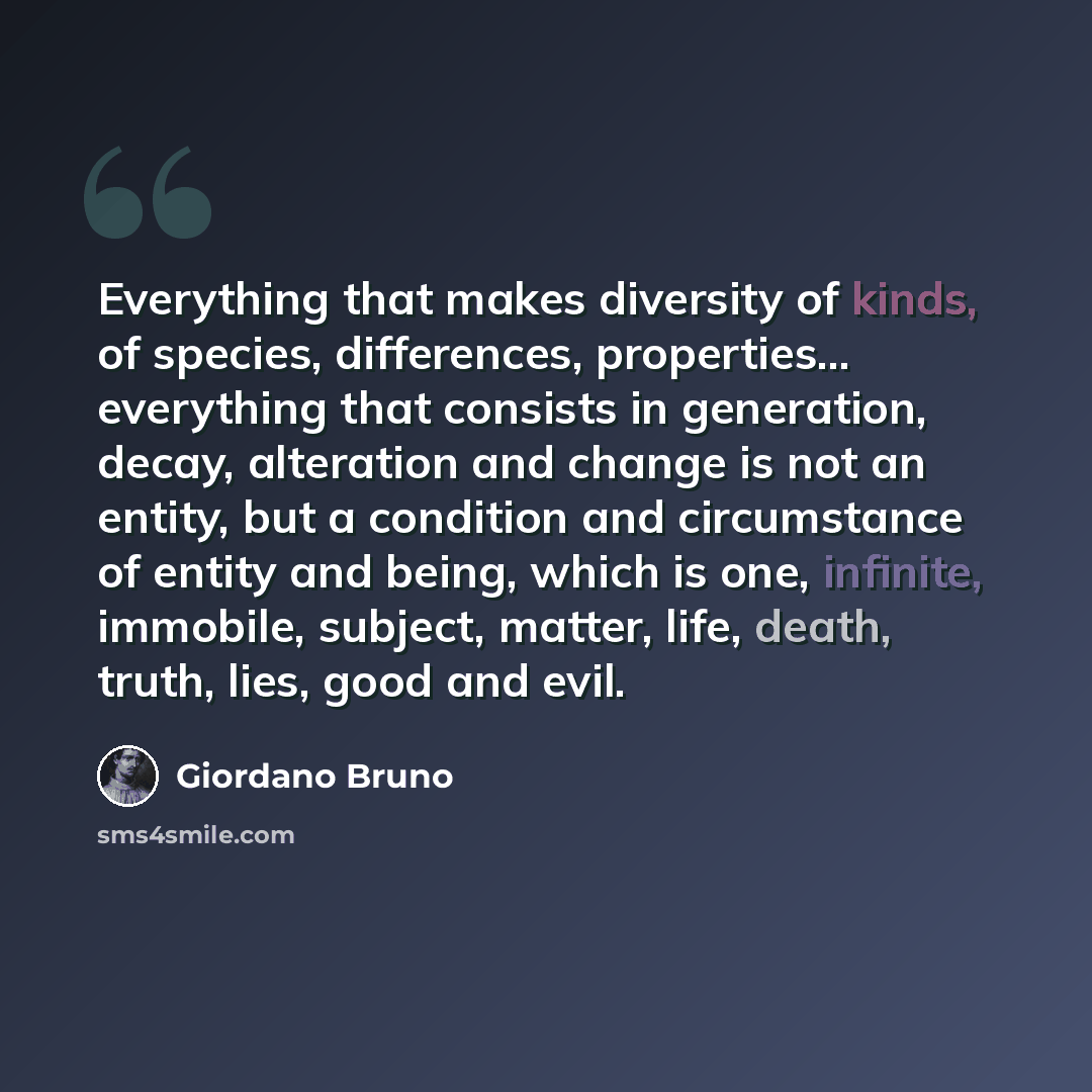 “Everything that makes diversity of kinds, of species, differences, properties... everything that consists in generation, decay, alteration and change is not an entity, but a condition and circumstance of entity and being, which is one, infinite, immobile, subject, matter, life, death, truth, lies…” quote by Giordano Bruno