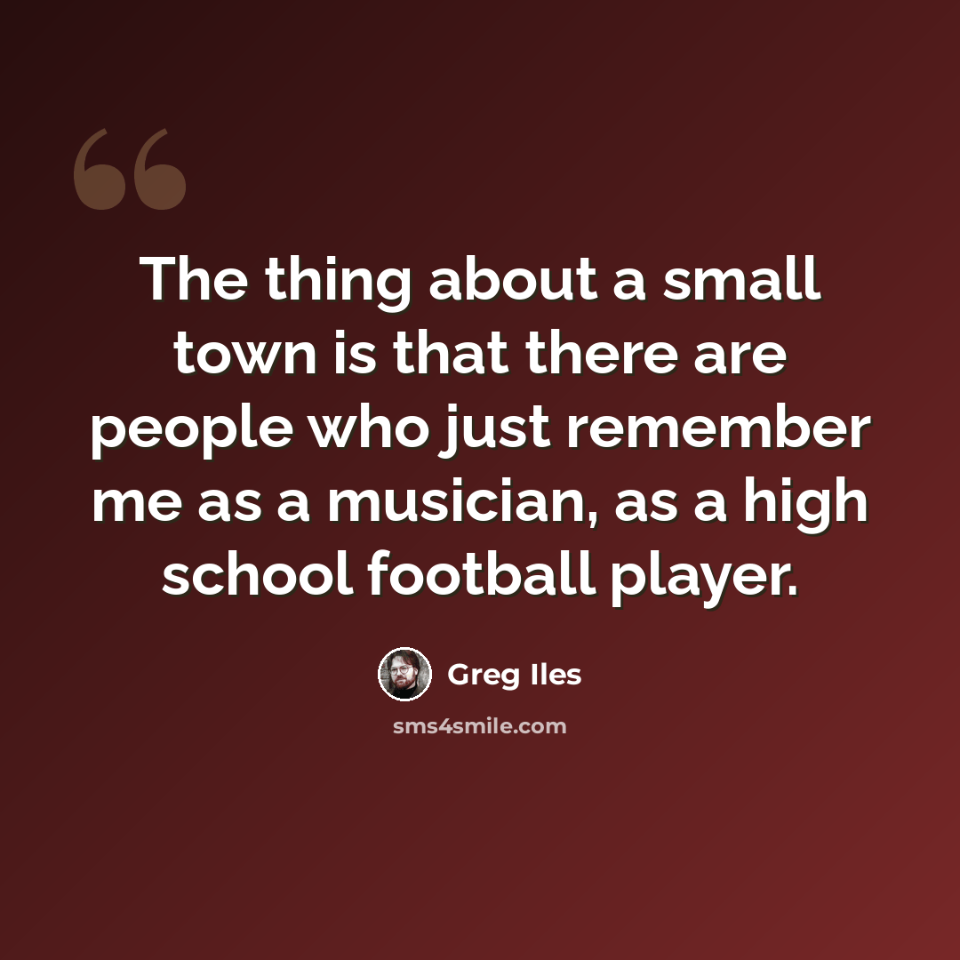 “The thing about a small town is that there are people who just remember me as a musician, as a high school football player.” quote by Greg Iles