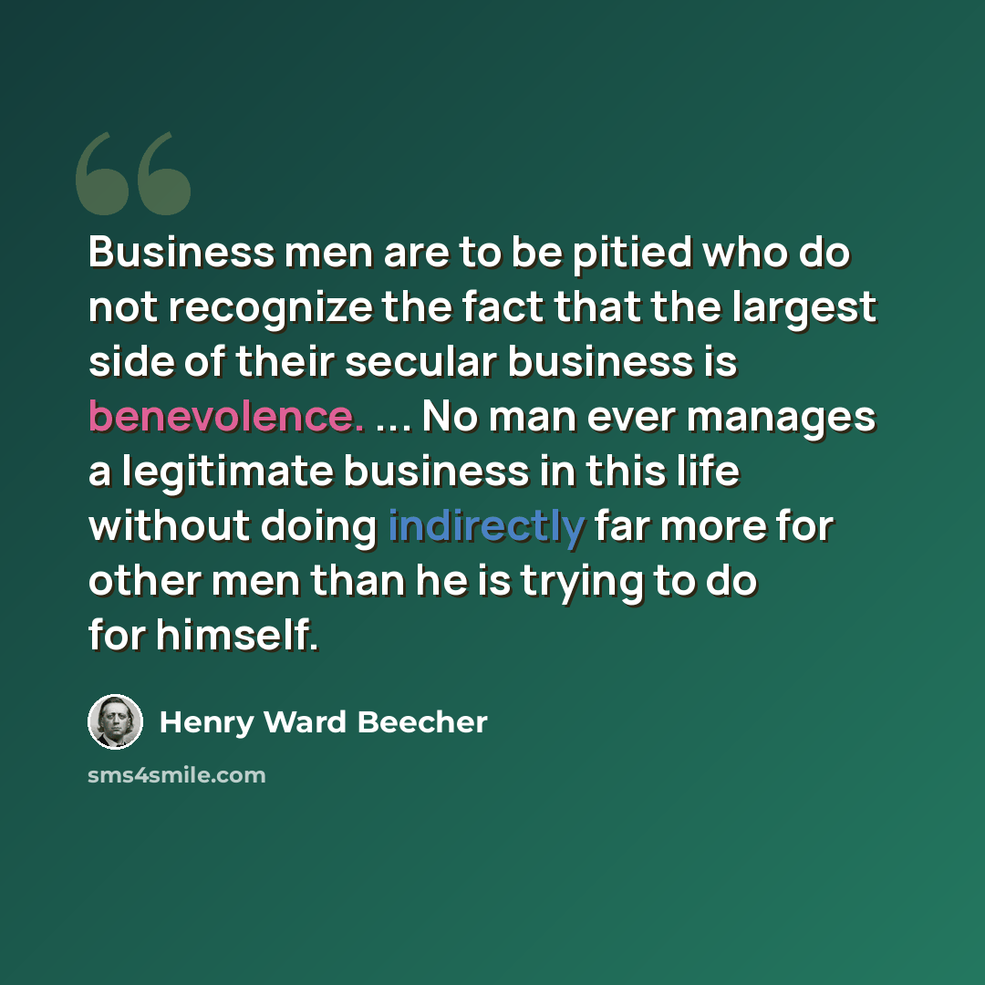 “Business men are to be pitied who do not recognize the fact that the largest side of their secular business is benevolence. ... No man ever manages a legitimate business in this life without doing indirectly far more for other men than he is trying to do for himself.” quote by Henry Ward Beecher