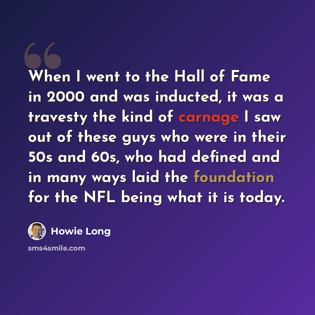 “When I went to the Hall of Fame in 2000 and was inducted, it was a travesty the kind of carnage I saw out of these guys who were in their 50s and 60s, who had defined and in many ways laid the foundation for the NFL being what it is today.” quote by Howie Long