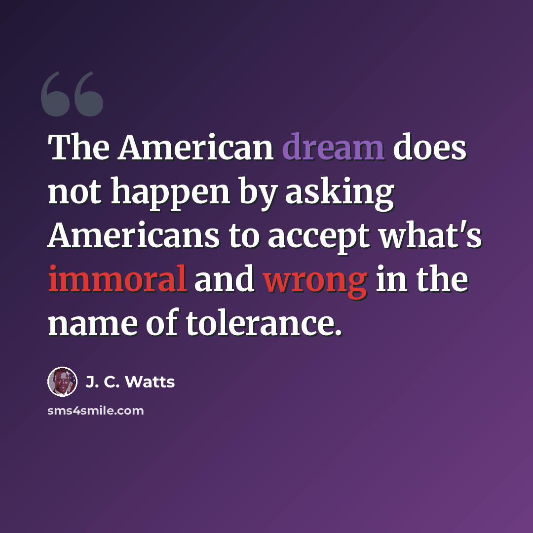 “The American dream does not happen by asking Americans to accept what's immoral and wrong in the name of tolerance.” quote by J. C. Watts