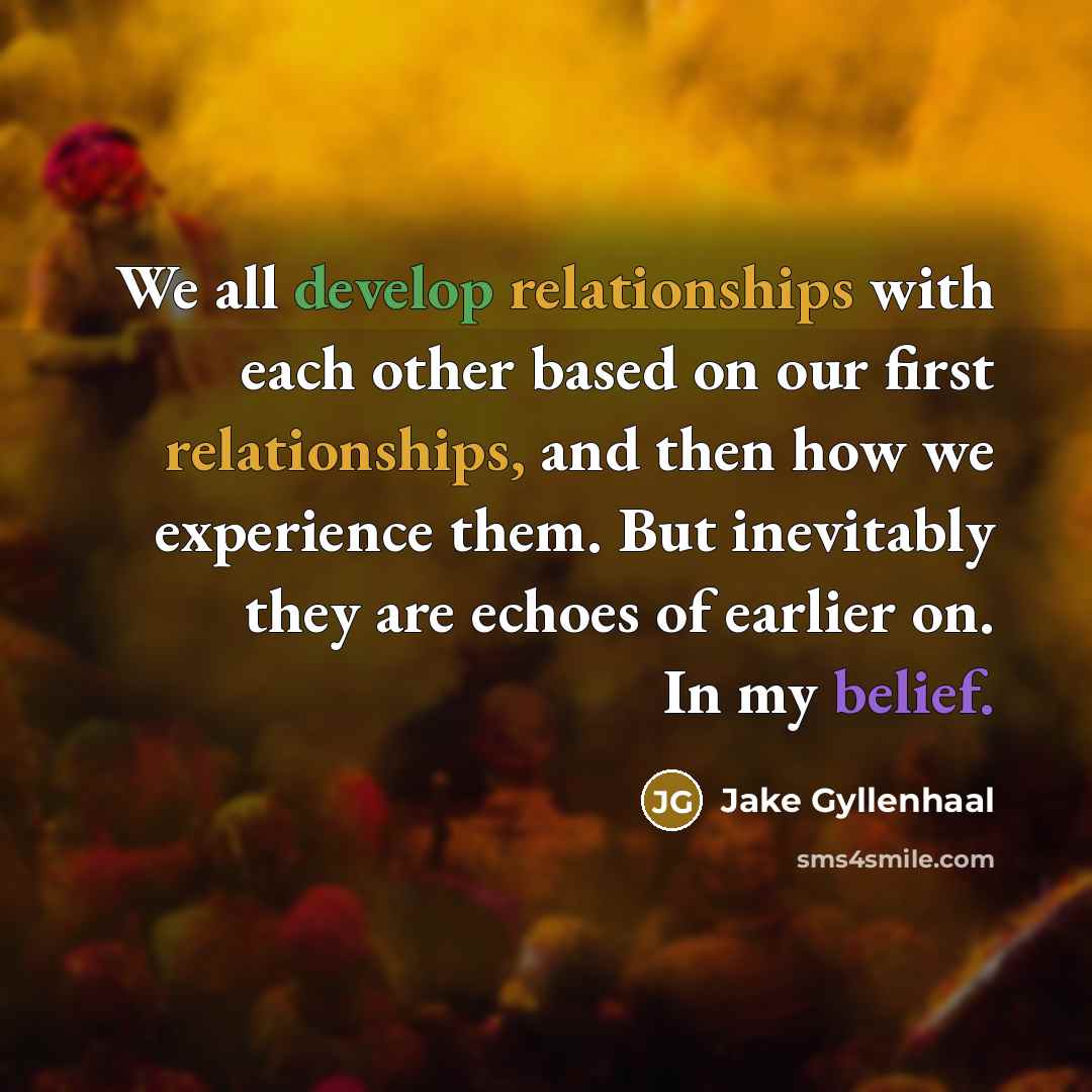“We all develop relationships with each other based on our first relationships, and then how we experience them. But inevitably they are echoes of earlier on. In my belief.” quote by Jake Gyllenhaal