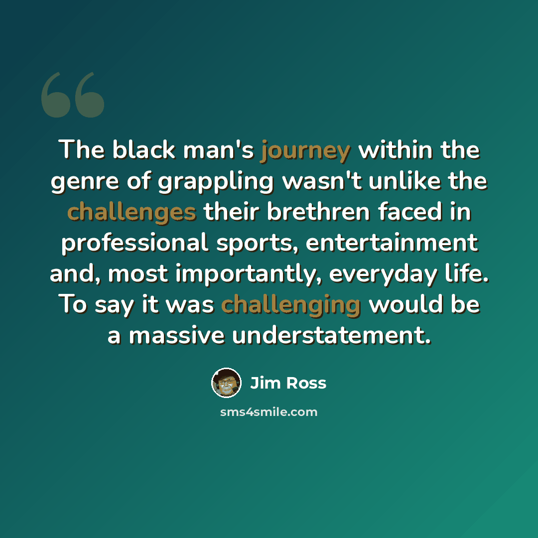 “The black man's journey within the genre of grappling wasn't unlike the challenges their brethren faced in professional sports, entertainment and, most importantly, everyday life. To say it was challenging would be a massive understatement.” quote by Jim Ross