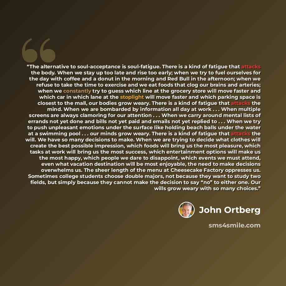 “The alternative to soul-acceptance is soul-fatigue. There is a kind of fatigue that attacks the body. When we stay up too late and rise too early; when we try to fuel ourselves for the day with coffee and a donut in the morning and Red Bull in the afternoon; when we refuse to take the time to…” quote by John Ortberg