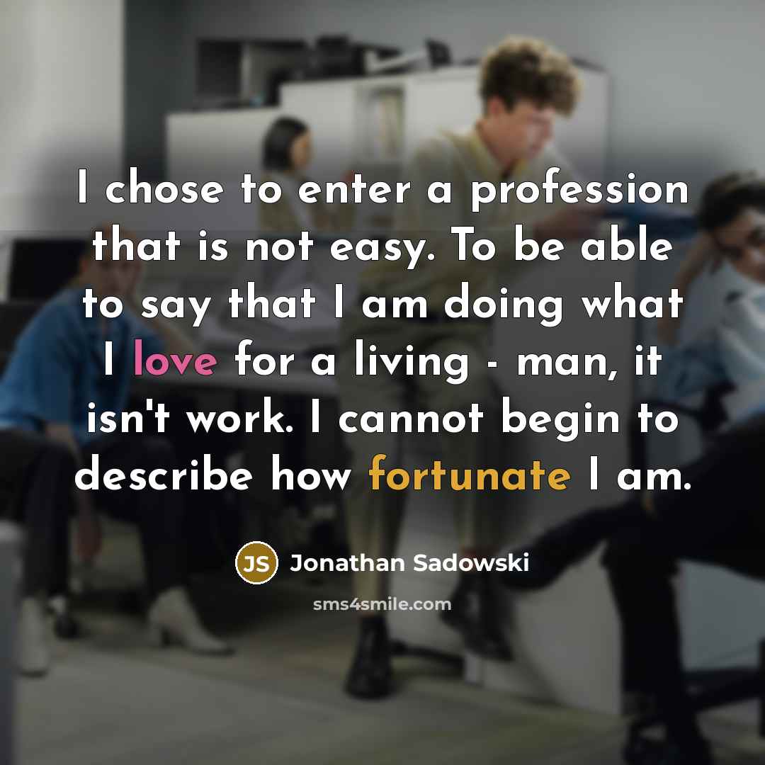 “I chose to enter a profession that is not easy. To be able to say that I am doing what I love for a living - man, it isn't work. I cannot begin to describe how fortunate I am.” quote by Jonathan Sadowski