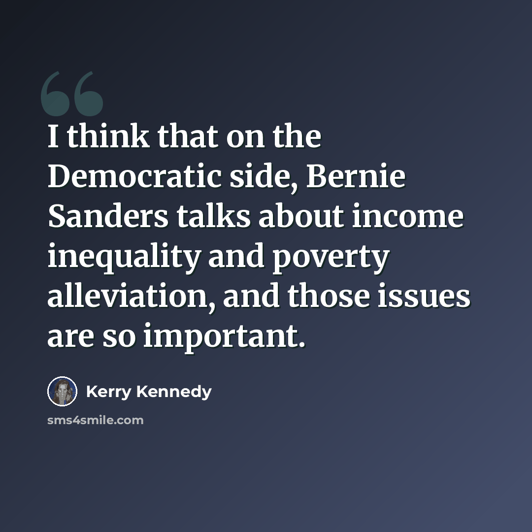 “I think that on the Democratic side, Bernie Sanders talks about income inequality and poverty alleviation, and those issues are so important.” quote by Kerry Kennedy