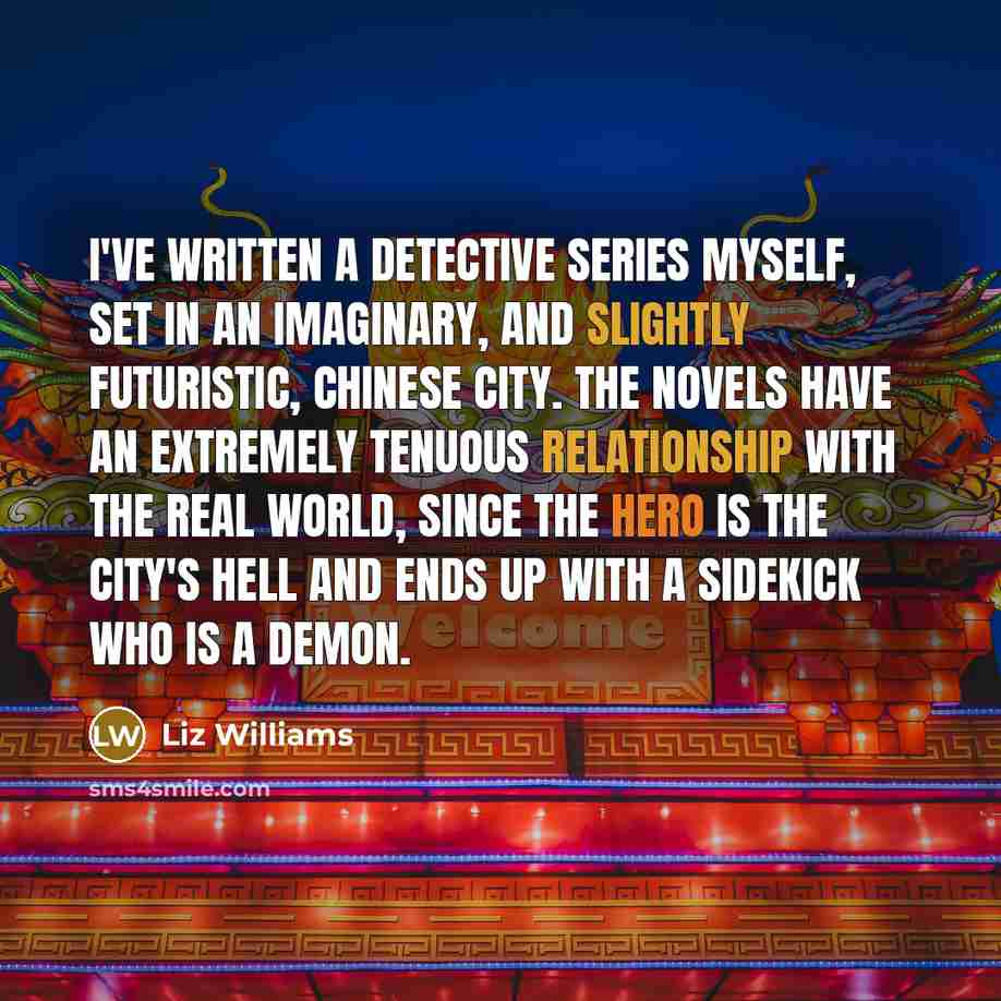 “I've written a detective series myself, set in an imaginary, and slightly futuristic, Chinese city. The novels have an extremely tenuous relationship with the real world, since the hero is the city's Hell and ends up with a sidekick who is a demon.” quote by Liz Williams