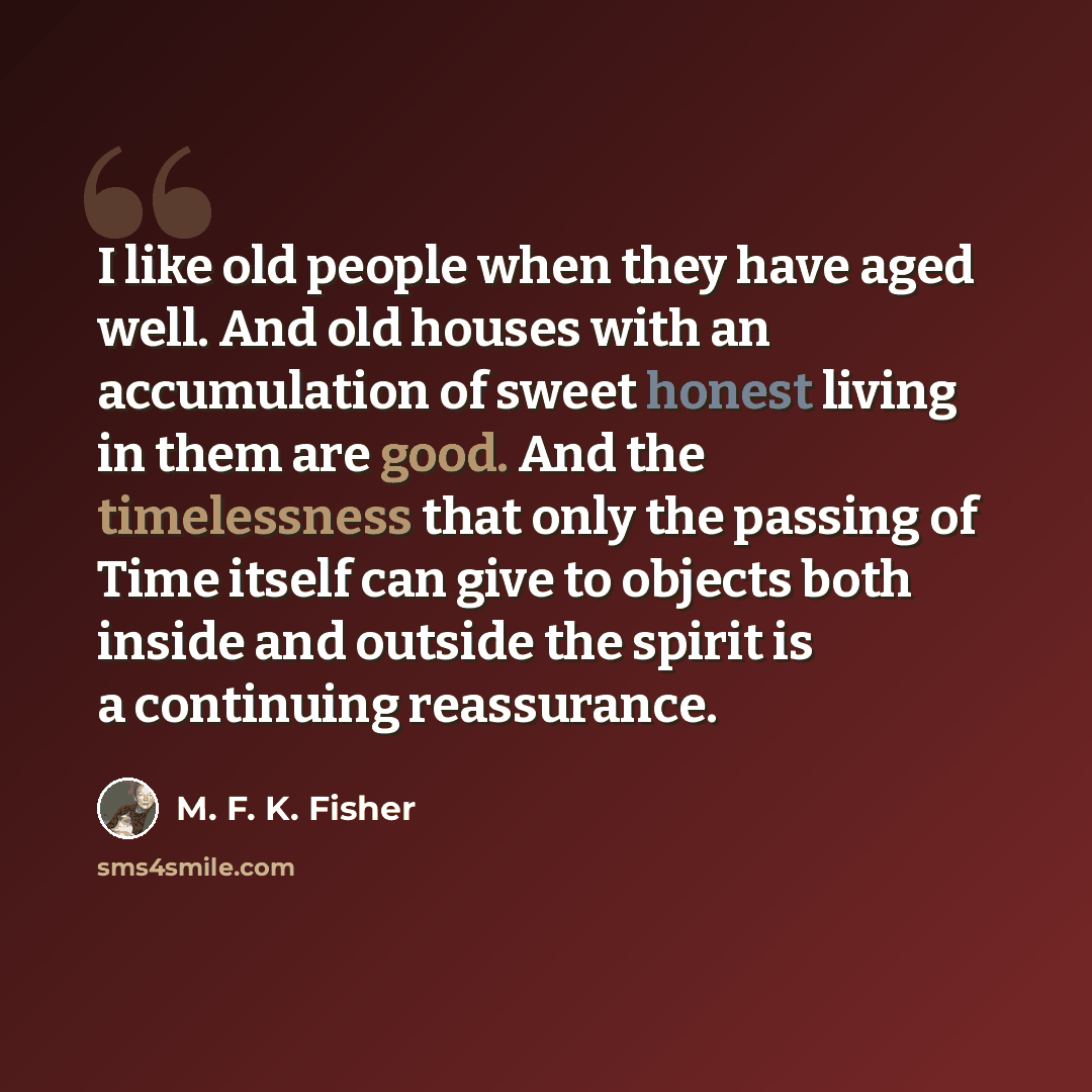 “I like old people when they have aged well. And old houses with an accumulation of sweet honest living in them are good. And the timelessness that only the passing of Time itself can give to objects both inside and outside the spirit is a continuing reassurance.” quote by M. F. K. Fisher