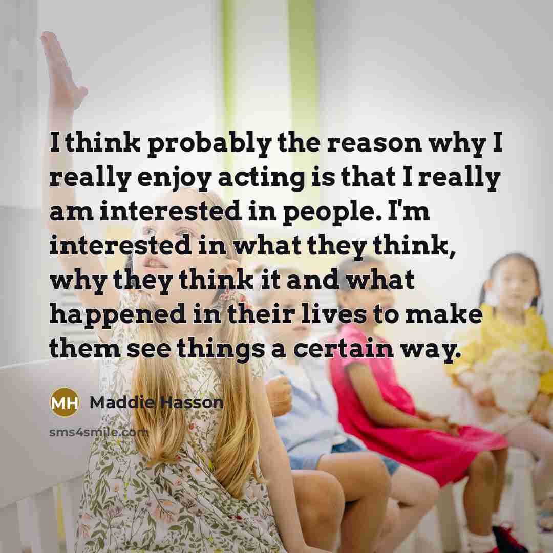 “I think probably the reason why I really enjoy acting is that I really am interested in people. I'm interested in what they think, why they think it and what happened in their lives to make them see things a certain way.” quote by Maddie Hasson