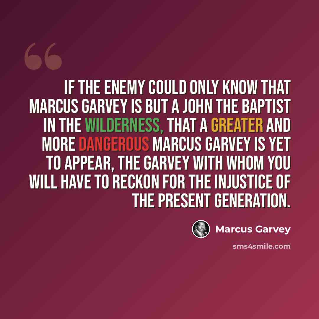 “If the enemy could only know that Marcus Garvey is but a John the Baptist in the wilderness, that a greater and more dangerous Marcus Garvey is yet to appear, the Garvey with whom you will have to reckon for the injustice of the present generation.” quote by Marcus Garvey