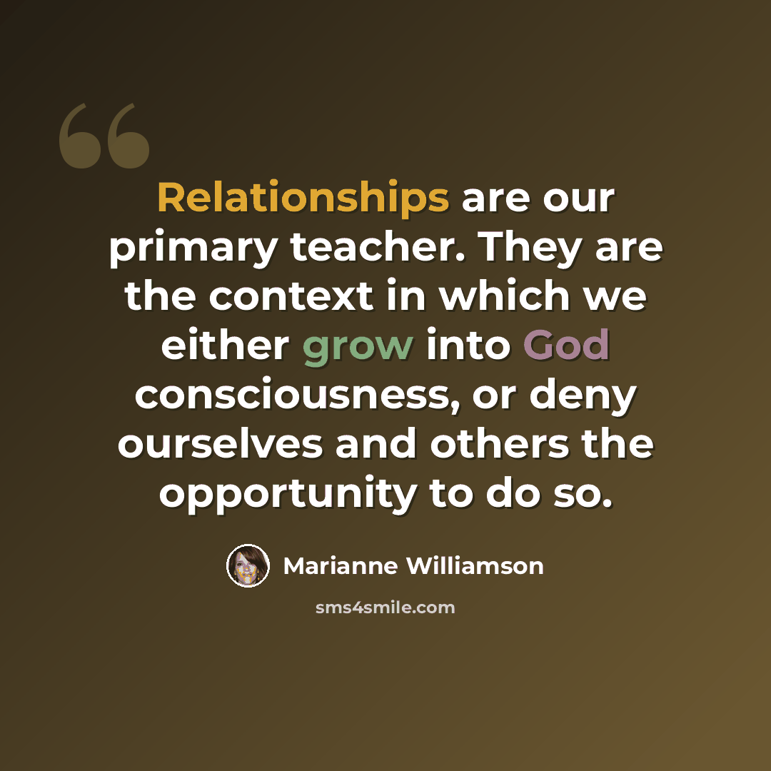 “Relationships are our primary teacher. They are the context in which we either grow into God consciousness, or deny ourselves and others the opportunity to do so.” quote by Marianne Williamson