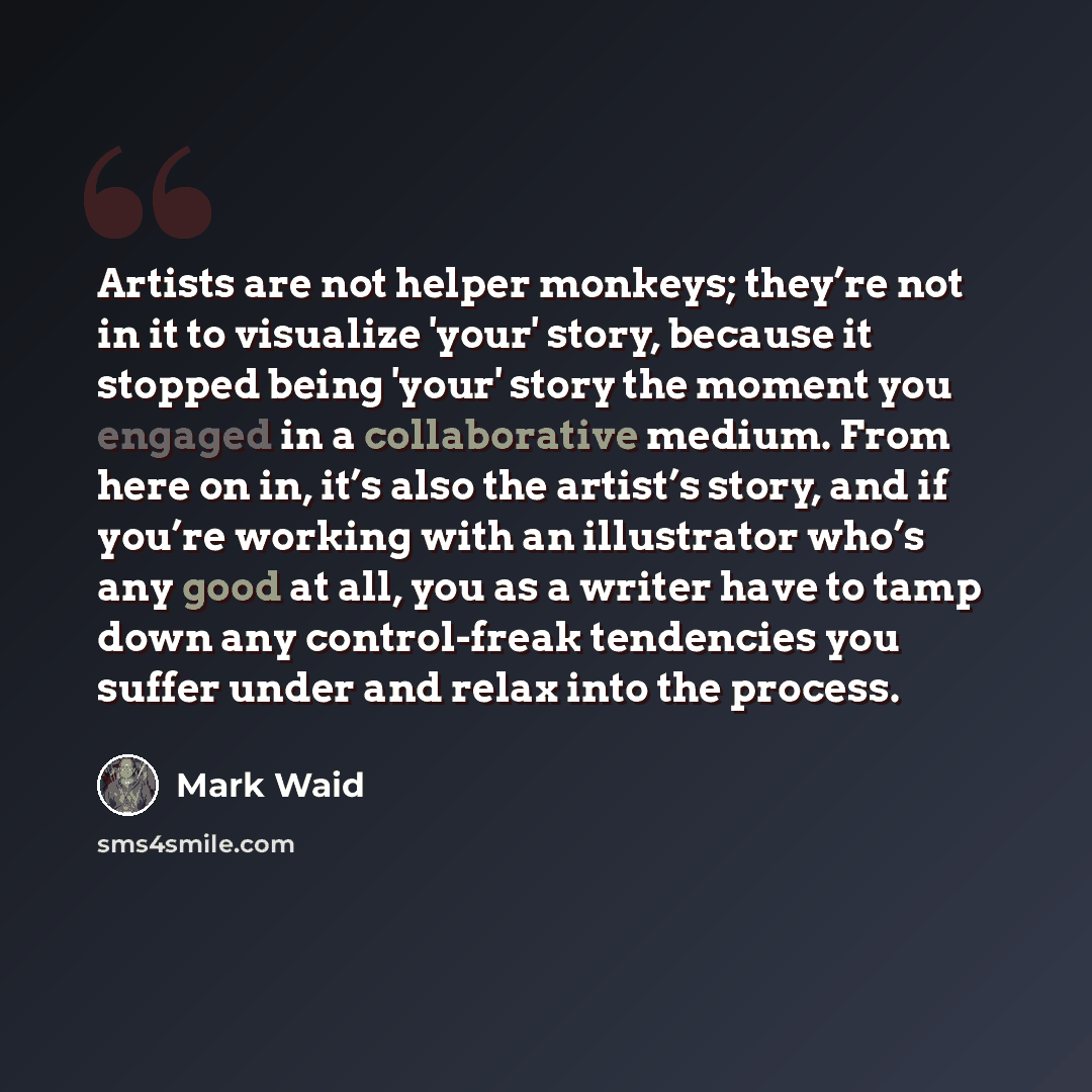 “Artists are not helper monkeys; they’re not in it to visualize 'your' story, because it stopped being 'your' story the moment you engaged in a collaborative medium. From here on in, it’s also the artist’s story, and if you’re working with an illustrator who’s any good at all, you as a writer have…” quote by Mark Waid