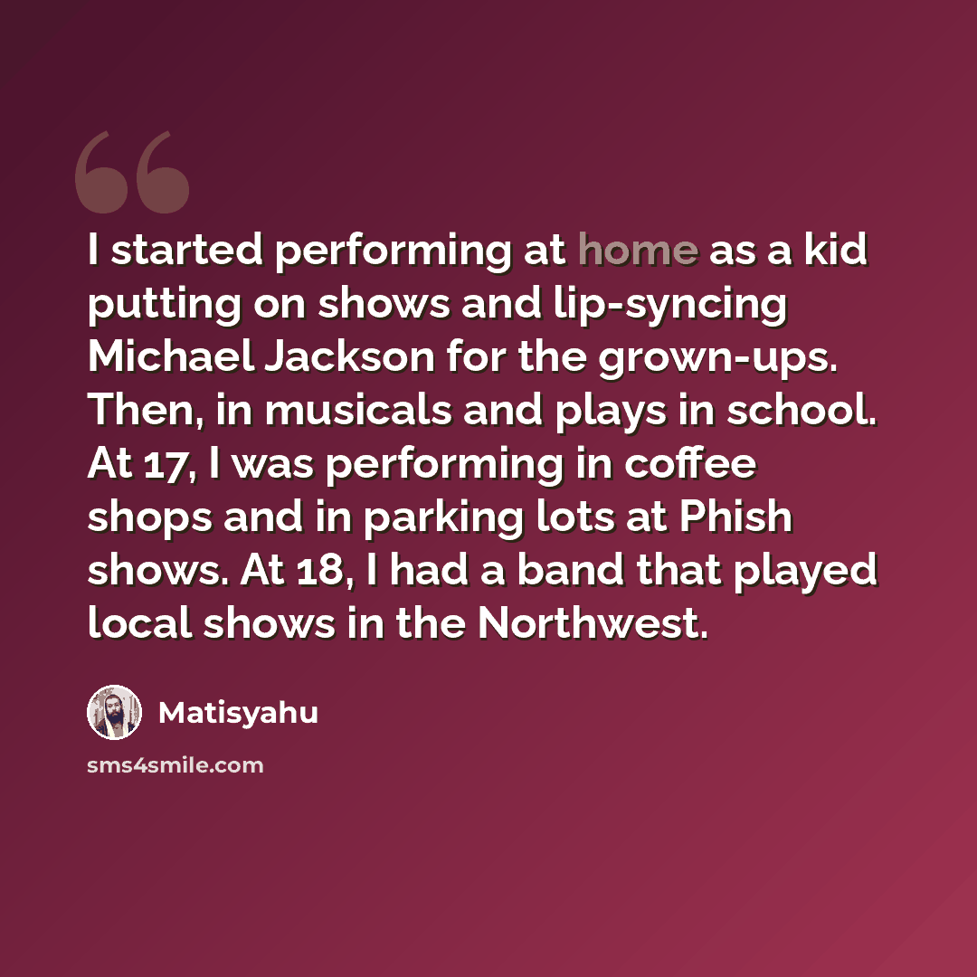 “I started performing at home as a kid putting on shows and lip-syncing Michael Jackson for the grown-ups. Then, in musicals and plays in school. At 17, I was performing in coffee shops and in parking lots at Phish shows. At 18, I had a band that played local shows in the Northwest.” quote by Matisyahu
