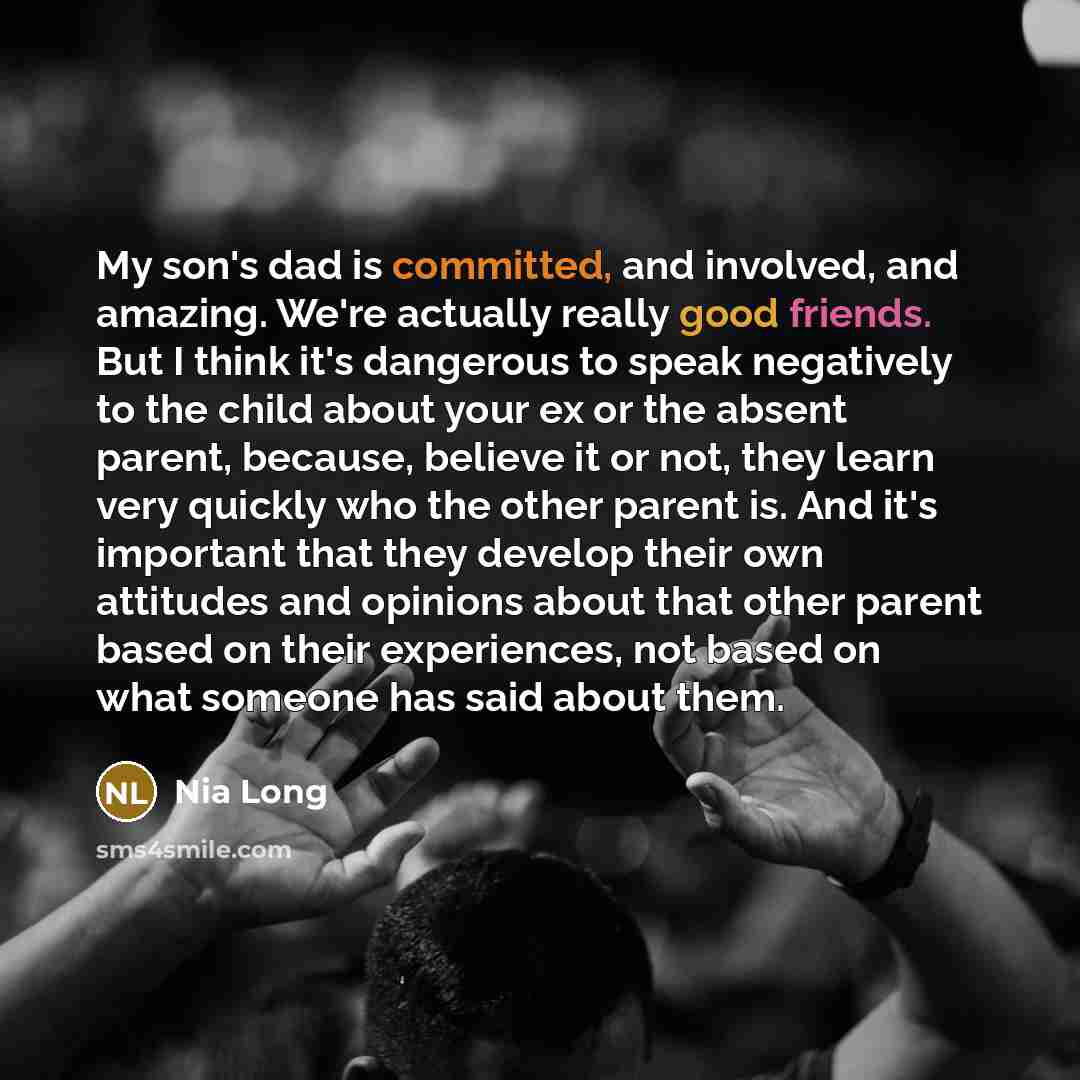 “My son's dad is committed, and involved, and amazing. We're actually really good friends. But I think it's dangerous to speak negatively to the child about your ex or the absent parent, because, believe it or not, they learn very quickly who the other parent is. And it's important that they…” quote by Nia Long