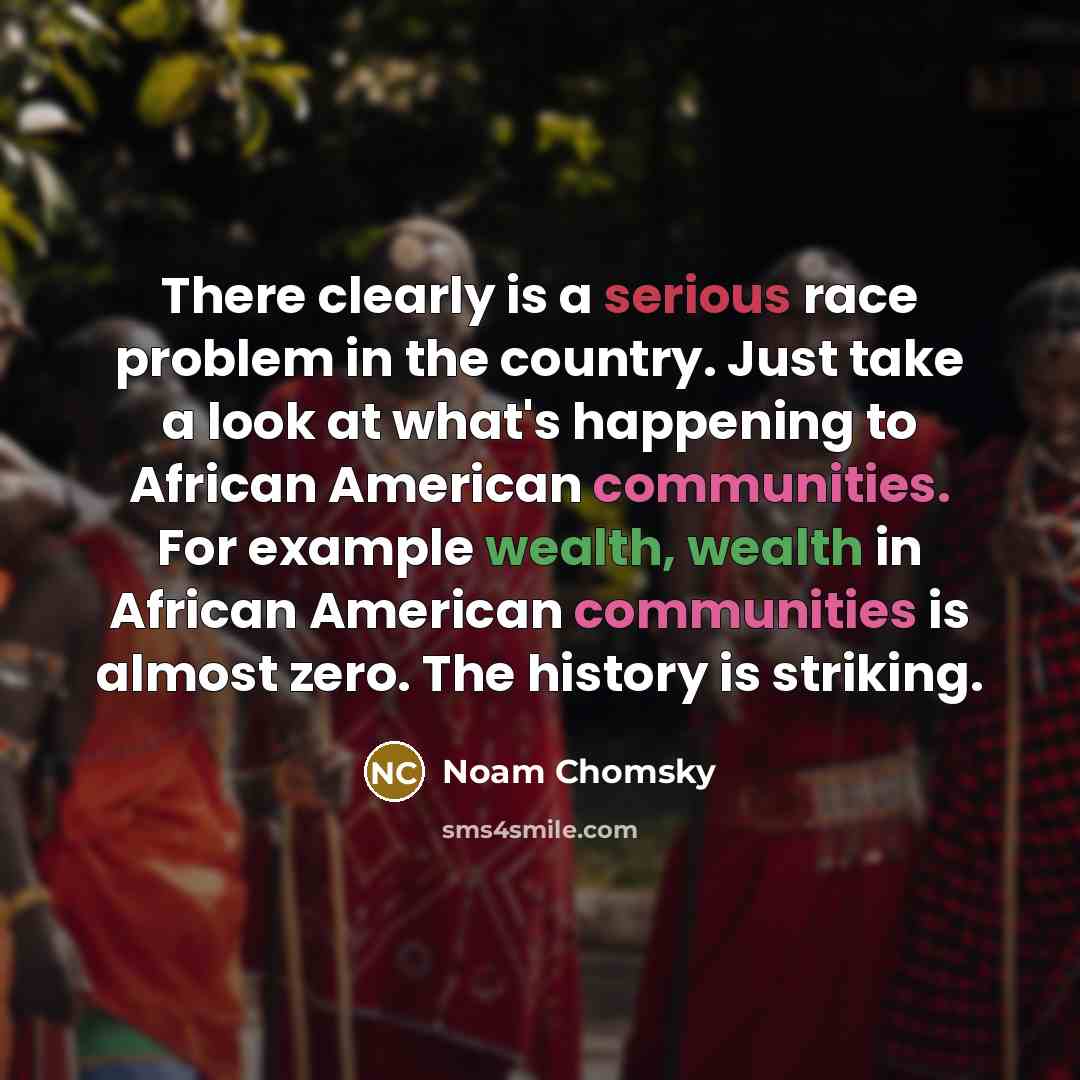 “There clearly is a serious race problem in the country. Just take a look at what's happening to African American communities. For example wealth, wealth in African American communities is almost zero. The history is striking.” quote by Noam Chomsky