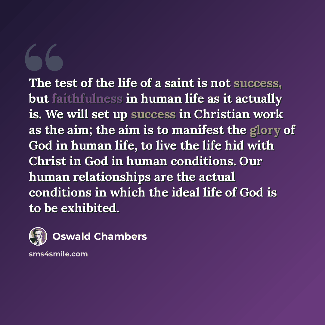 “The test of the life of a saint is not success, but faithfulness in human life as it actually is. We will set up success in Christian work as the aim; the aim is to manifest the glory of God in human life, to live the life hid with Christ in God in human conditions. Our human relationships are the…” quote by Oswald Chambers