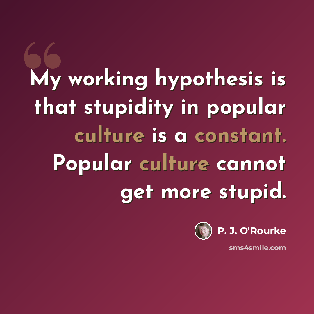 “My working hypothesis is that stupidity in popular culture is a constant. Popular culture cannot get more stupid.” quote by P. J. O'Rourke