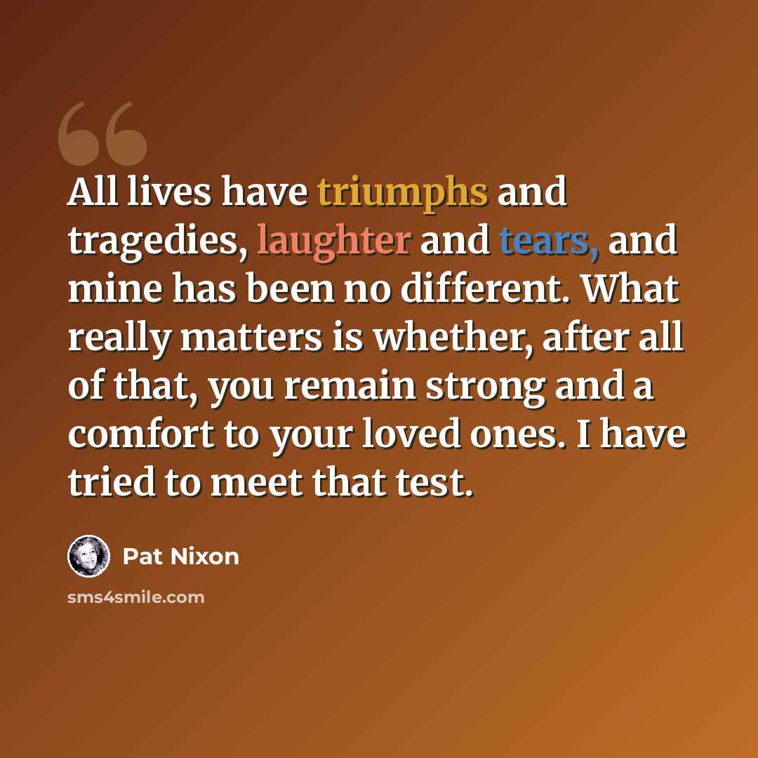“All lives have triumphs and tragedies, laughter and tears, and mine has been no different. What really matters is whether, after all of that, you remain strong and a comfort to your loved ones. I have tried to meet that test.” quote by Pat Nixon