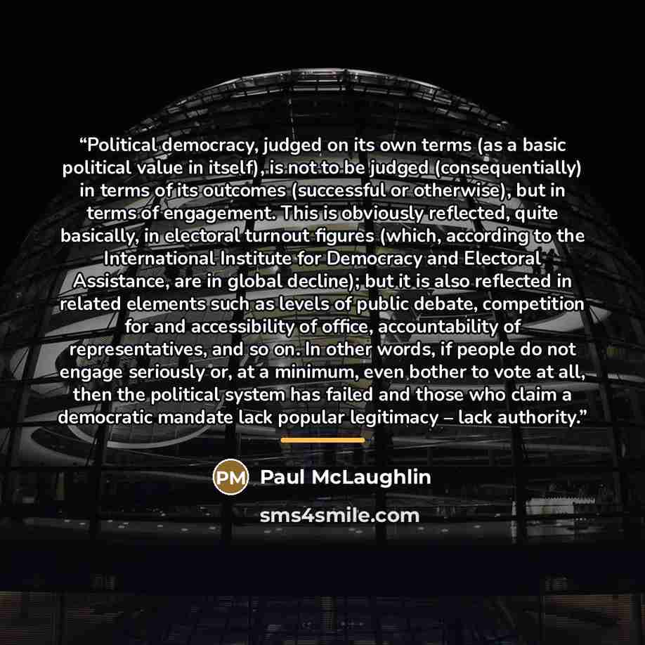 “Political democracy, judged on its own terms (as a basic political value in itself), is not to be judged (consequentially) in terms of its outcomes (successful or otherwise), but in terms of engagement. This is obviously reflected, quite basically, in electoral turnout figures (which, according to…” quote by Paul McLaughlin