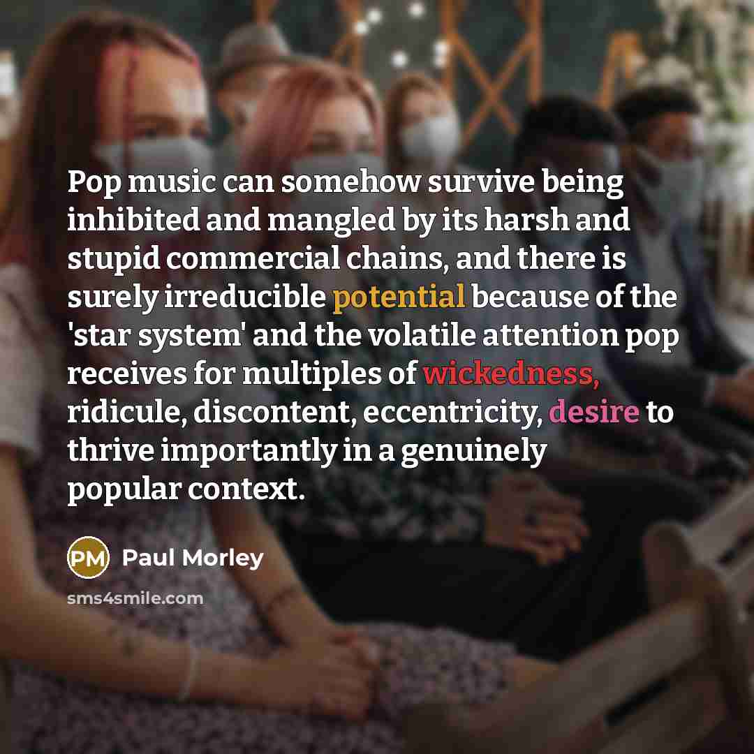 “Pop music can somehow survive being inhibited and mangled by its harsh and stupid commercial chains, and there is surely irreducible potential because of the 'star system' and the volatile attention pop receives for multiples of wickedness, ridicule, discontent, eccentricity, desire to thrive…” quote by Paul Morley