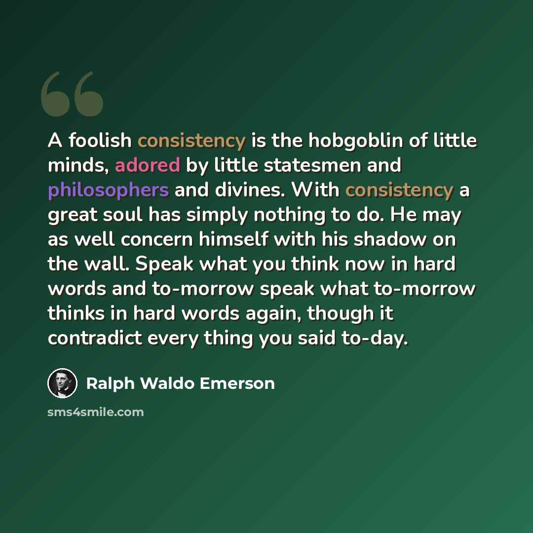 “A foolish consistency is the hobgoblin of little minds, adored by little statesmen and philosophers and divines. With consistency a great soul has simply nothing to do. He may as well concern himself with his shadow on the wall. Speak what you think now in hard words and to-morrow speak what…” quote by Ralph Waldo Emerson