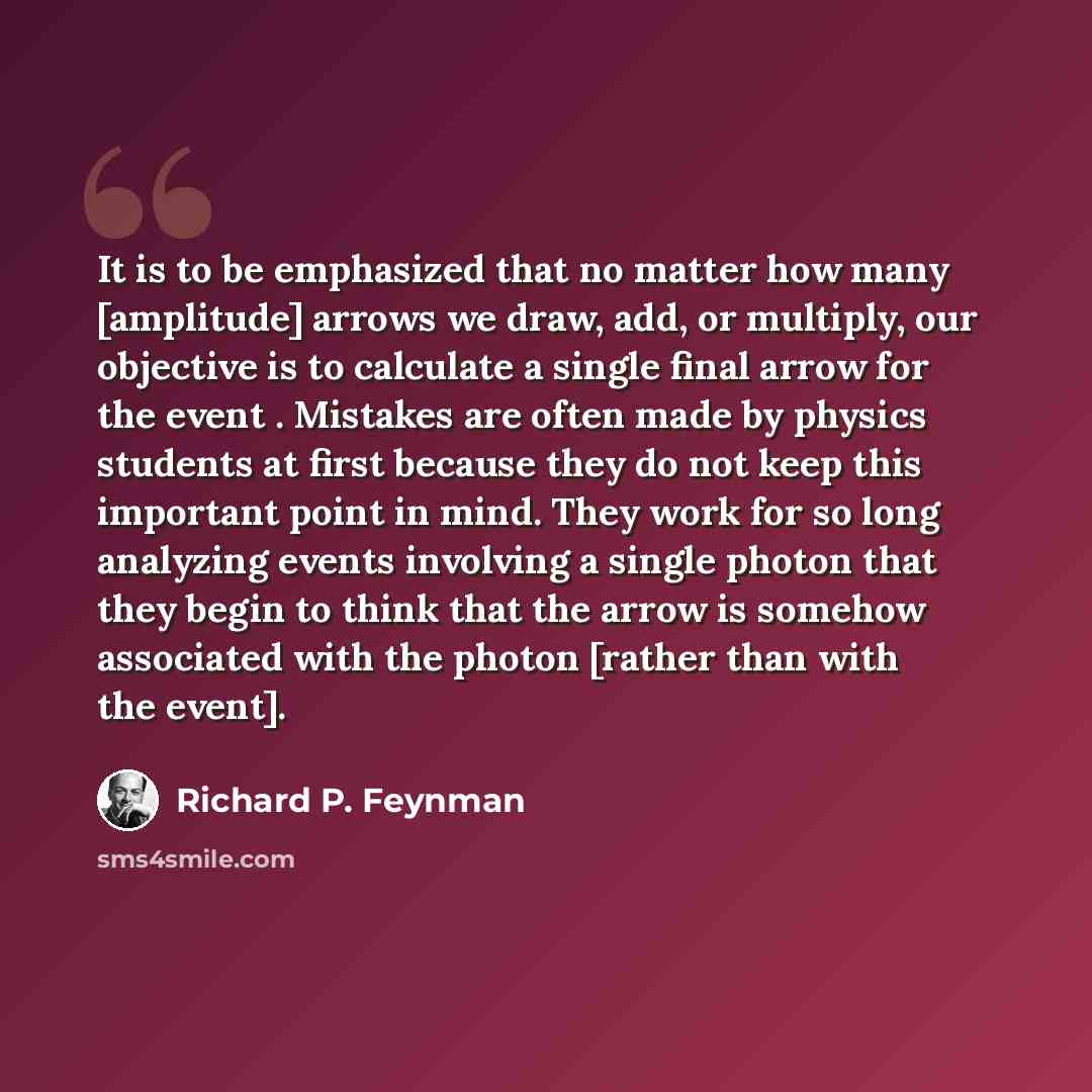 “It is to be emphasized that no matter how many [amplitude] arrows we draw, add, or multiply, our objective is to calculate a single final arrow for the event . Mistakes are often made by physics students at first because they do not keep this important point in mind. They work for so long…” quote by Richard P. Feynman