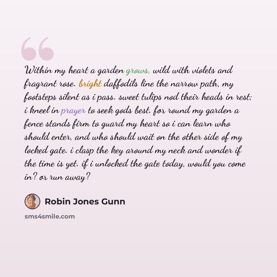 “Within my heart a garden grows, wild with violets and fragrant rose. bright daffodils line the narrow path, my footsteps silent as i pass. sweet tulips nod their heads in rest; i kneel in prayer to seek gods best. for round my garden a fence stands firm to guard my heart so i can learn who should…” quote by Robin Jones Gunn