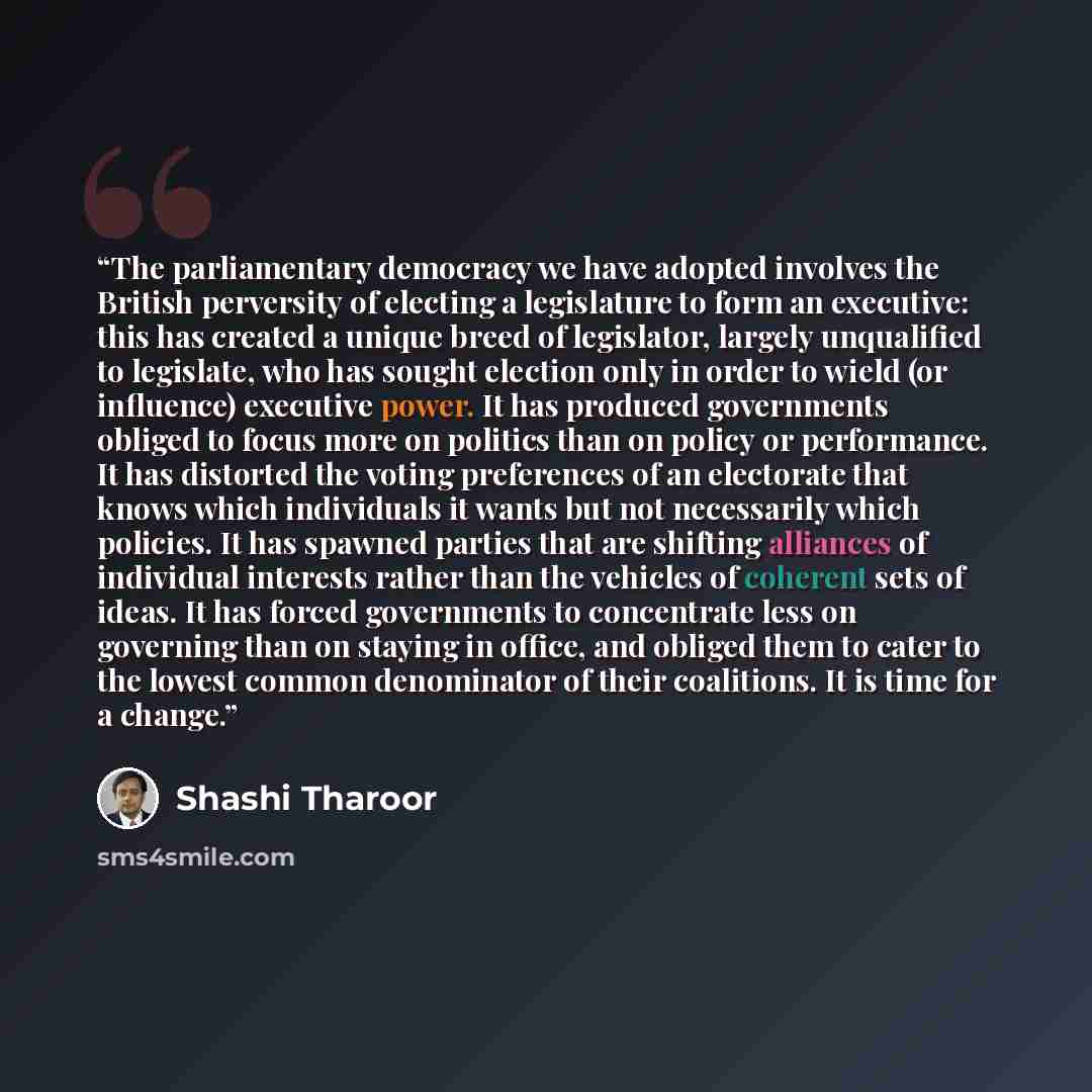 “The parliamentary democracy we have adopted involves the British perversity of electing a legislature to form an executive: this has created a unique breed of legislator, largely unqualified to legislate, who has sought election only in order to wield (or influence) executive power. It has…” quote by Shashi Tharoor