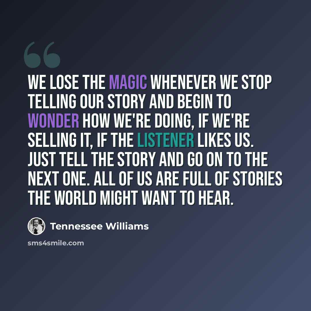“We lose the magic whenever we stop telling our story and begin to wonder how we're doing, if we're selling it, if the listener likes us. Just tell the story and go on to the next one. All of us are full of stories the world might want to hear.” quote by Tennessee Williams