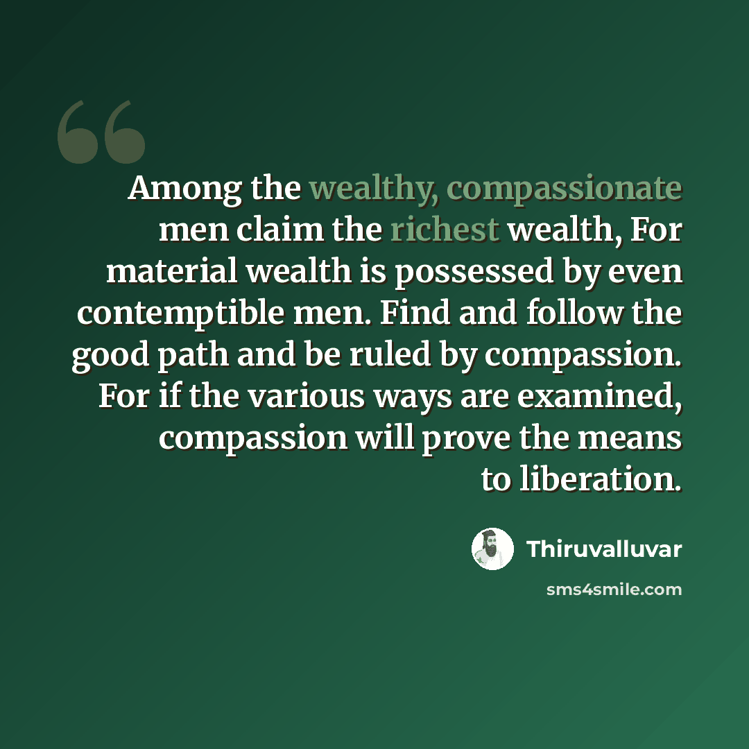 “Among the wealthy, compassionate men claim the richest wealth, For material wealth is possessed by even contemptible men. Find and follow the good path and be ruled by compassion. For if the various ways are examined, compassion will prove the means to liberation.” quote by Thiruvalluvar
