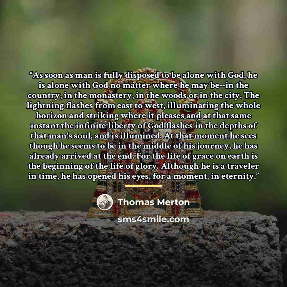 “As soon as man is fully disposed to be alone with God, he is alone with God no matter where he may be--in the country, in the monastery, in the woods or in the city. The lightning flashes from east to west, illuminating the whole horizon and striking where it pleases and at that same instant the…” quote by Thomas Merton