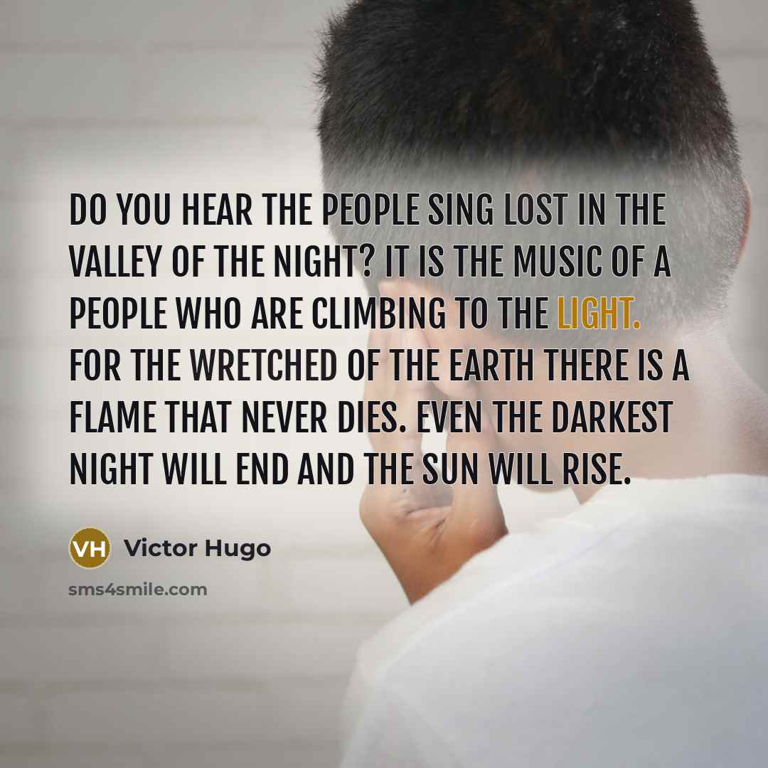 “Do you hear the people sing Lost in the valley of the night? It is the music of a people Who are climbing to the light. For the wretched of the earth There is a flame that never dies. Even the darkest night will end And the sun will rise.” quote by Victor Hugo